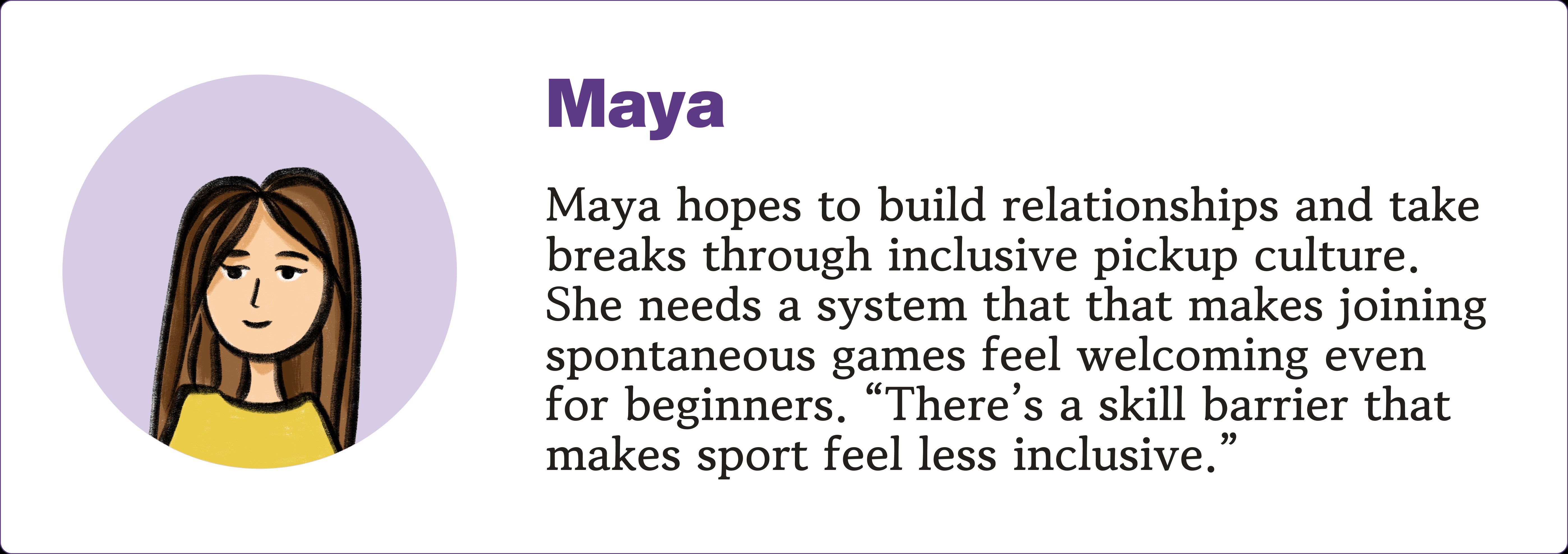 Persona card: Maya — a student who hopes to build relationships and take breaks through inclusive pickup culture. Needs a system that makes joining spontaneous games feel welcoming even for beginners. Quote: There's a skill barrier that makes sport feel less inclusive.